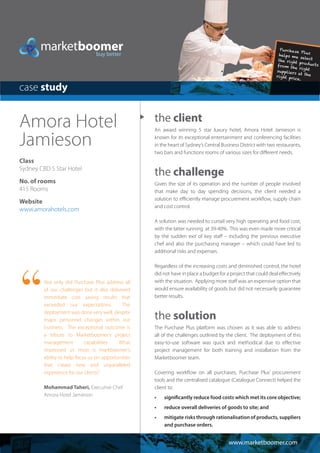 the client
An award winning 5 star luxury hotel, Amora Hotel Jamieson is
known for its exceptional entertainment and conferencing facilities
in the heart of Sydney’s Central Business District with two restaurants,
two bars and functions rooms of various sizes for different needs.
the challenge
Given the size of its operation and the number of people involved
that make day to day spending decisions, the client needed a
solution to efficiently manage procurement workflow, supply chain
and cost control.
A solution was needed to curtail very high operating and food cost,
with the latter running at 39-40%. This was even made more critical
by the sudden exit of key staff – including the previous executive
chef and also the purchasing manager – which could have led to
additional risks and expenses.
Regardless of the increasing costs and diminished control, the hotel
did not have in place a budget for a project that could deal effectively
with the situation. Applying more staff was an expensive option that
would ensure availability of goods but did not necessarily guarantee
better results.
the solution
The Purchase Plus platform was chosen as it was able to address
all of the challenges outlined by the client. The deployment of this
easy-to-use software was quick and methodical due to effective
project management for both training and installation from the
Marketboomer team.
Covering workflow on all purchases, Purchase Plus’ procurement
tools and the centralised catalogue (Catalogue Connect) helped the
client to:
•	 significantly reduce food costs which met its core objective;
•	 reduce overall deliveries of goods to site; and
•	 mitigate risks through rationalisation of products, suppliers
and purchase orders.  
Amora Hotel
Jamieson
Class
Sydney CBD 5 Star Hotel
No. of rooms
415 Rooms
Website
www.amorahotels.com
www.marketboomer.com
case study
Not only did Purchase Plus address all
of our challenges but it also delivered
immediate cost saving results that
exceeded our expectations. The
deployment was done very well, despite
major personnel changes within our
business. The exceptional outcome is
a tribute to Marketboomer’s project
management capabilities. What
impressed us most is markboomer’s
ability to help focus us on opportunities
that create new and unparalleled
experience for our clients.”
Mohammad Taheri, Executive Chef
Amora Hotel Jamieson
“
 