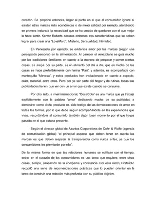 corazón. Se propone entonces, llegar al punto en el que el consumidor ignore si
existen otras marcas más económicas o de mejor calidad por ejemplo, atendiendo
en primera instancia la necesidad que se ha creado de quedarse con el que mejor
lo hace sentir. Kenvin Roberts destaca entonces tres características que se deben
lograr para crear una “LoveMarc”: Misterio, Sensualidad, Intimidad.
En Venezuela por ejemplo, se evidencia amor por las marcas (según una
percepción personal) en la alimentación. Al parecer el venezolano se guía mucho
por las tradiciones familiares en cuanto a la manera de preparar y comer ciertas
cosas. La arepa por su parte, es un alimento del día a día, que en mucha de las
casas se hace preferiblemente con harina “Pan”, y además, es acompañada con
mantequilla “Mavesa”, y estos productos han evolucionado en cuanto a aspecto,
color, material, entre otros. Pero por ya ser parte del hogar y de rutinas, todas sus
publicidades tienen que ver con un amor que existe cuando se consume.
Por otro lado, a nivel internacional, “CocaCola” es una marca que ya trabaja
explícitamente con la palabra “amor” dedicando mucha de su publicidad a
demostrar como dicho producto es sido testigo de las demostraciones de amor en
todas las formas, por lo que debe seguir acompañándote en las experiencias que
vivas, recordándote al consumirlo también algún buen momento por el que hayas
pasado en el que estaba presente.
Según el director global de Asuntos Corporativos de Cohn & Wolfe (agencia
de comunicación global) “el principal aspecto que deben tener en cuenta las
marcas es que deben respetar la transparencia como nunca antes, ya que los
consumidores les premiarán por ello”.
De la misma forma en que las relaciones humanas se edifican con el tiempo,
entrar en el corazón de los consumidores es una tarea que requiere, entre otras
cosas, tiempo, alineación de la compañía y constancia. Por esta razón, Portafolio
recopiló una serie de recomendaciones prácticas que lo pueden orientar en la
tarea de construir una relación más profunda con su público objetivo.
 