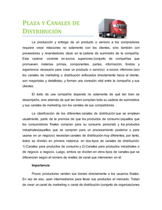 PLAZA Y CANALES DE
DISTRIBUCIÓN
La producción y entrega de un producto o servicio a los compradores
requiere crear relaciones no solamente con los clientes, sino también con
proveedores y revendedores clave en la cadena de suministro de la compañía.
Esta cadena consiste en socios superiores (conjunto de compañías que
promueven materias primas, componentes, partes, información, fondos y
experiencia necesaria para crear un producto o servicio) e socios inferiores (son
los canales de marketing o distribución enfocados directamente hacia el cliente,
son mayoristas y detallistas, y forman una conexión vital entre la compañía y sus
clientes.
El éxito de una compañía depende no solamente de qué tan bien se
desempeñe, sino además de qué tan bien compitan toda su cadena de suministros
y sus canales de marketing con los canales de sus competidores.
La clasificación de los diferentes canales de distribución que se emplean
usualmente, parte de la premisa de que los productos de consumo (aquellos que
los consumidores finales compran para su consumo personal) y los productos
industriales(aquellos que se compran para un procesamiento posterior o para
usarse en un negocio) necesitan canales de distribución muy diferentes; por tanto,
éstos se dividen en primera instancia, en dos tipos de canales de distribución:
1) Canales para productos de consumo y 2) Canales para productos industriales o
de negocio a negocio. Luego, ambos se dividen en otros tipos de canales que se
diferencian según el número de niveles de canal que intervienen en él.
Importancia
Pocos productores venden sus bienes directamente a los usuarios finales.
En vez de eso, usan intermediarios para llevar sus productos al mercado. Tratan
de crear un canal de marketing o canal de distribución (conjunto de organizaciones
 