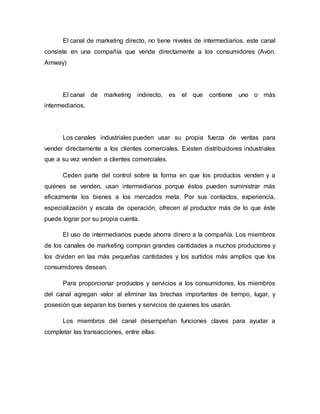El canal de marketing directo, no tiene niveles de intermediarios, este canal
consiste en una compañía que vende directamente a los consumidores (Avon,
Amway)
El canal de marketing indirecto, es el que contiene uno o más
intermediarios.
Los canales industriales pueden usar su propia fuerza de ventas para
vender directamente a los clientes comerciales. Existen distribuidores industriales
que a su vez venden a clientes comerciales.
Ceden parte del control sobre la forma en que los productos venden y a
quiénes se venden, usan intermediarios porque éstos pueden suministrar más
eficazmente los bienes a los mercados meta. Por sus contactos, experiencia,
especialización y escala de operación, ofrecen al productor más de lo que éste
puede lograr por su propia cuenta.
El uso de intermediarios puede ahorra dinero a la compañía. Los miembros
de los canales de marketing compran grandes cantidades a muchos productores y
los dividen en las más pequeñas cantidades y los surtidos más amplios que los
consumidores desean.
Para proporcionar productos y servicios a los consumidores, los miembros
del canal agregan valor al eliminar las brechas importantes de tiempo, lugar, y
posesión que separan los bienes y servicios de quienes los usarán.
Los miembros del canal desempeñan funciones claves para ayudar a
completar las transacciones, entre ellas:
 