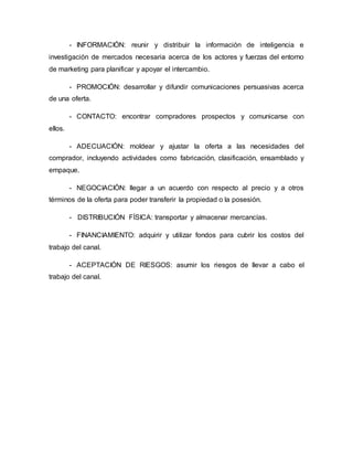 - INFORMACIÓN: reunir y distribuir la información de inteligencia e
investigación de mercados necesaria acerca de los actores y fuerzas del entorno
de marketing para planificar y apoyar el intercambio.
- PROMOCIÓN: desarrollar y difundir comunicaciones persuasivas acerca
de una oferta.
- CONTACTO: encontrar compradores prospectos y comunicarse con
ellos.
- ADECUACIÓN: moldear y ajustar la oferta a las necesidades del
comprador, incluyendo actividades como fabricación, clasificación, ensamblado y
empaque.
- NEGOCIACIÓN: llegar a un acuerdo con respecto al precio y a otros
términos de la oferta para poder transferir la propiedad o la posesión.
- DISTRIBUCIÓN FÍSICA: transportar y almacenar mercancías.
- FINANCIAMIENTO: adquirir y utilizar fondos para cubrir los costos del
trabajo del canal.
- ACEPTACIÓN DE RIESGOS: asumir los riesgos de llevar a cabo el
trabajo del canal.
 