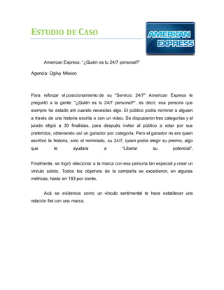 ESTUDIO DE CASO
American Express: “¿Quién es tu 24/7 personal?”
Agencia: Ogilvy México
Para reforzar el posicionamiento de su "Servicio 24/7" American Express le
preguntó a la gente: "¿Quién es tu 24/7 personal?", es decir, esa persona que
siempre ha estado ahí cuando necesitas algo. El público podía nominar a alguien
a través de una historia escrita o con un video. Se dispusieron tres categorías y el
jurado eligió a 30 finalistas, para después invitar al público a votar por sus
preferidos, obteniendo así un ganador por categoría. Pero el ganador no era quien
escribió la historia, sino el nominado, su 24/7, quien podía elegir su premio, algo
que le ayudara a “Liberar su potencial”.
Finalmente, se logró relacionar a la marca con esa persona tan especial y crear un
vínculo sólido. Todos los objetivos de la campaña se excedieron, en algunas
métricas, hasta en 183 por ciento.
Acá se evidencia como un vínculo sentimental te hace establecer una
relación fiel con una marca.
 