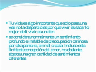 Tu vida es algo importante que solo pasa una vez no la desperdicies por que vivir es sacar lo mejor de ti vivir es un don  se considera normalmente un sentimiento profundo e inefable de preocupación cariñosa por otra persona, animal o cosa. Incluso esta limitada concepción del amor, no obstante, abarca una gran cantidad de sentimientos diferentes 