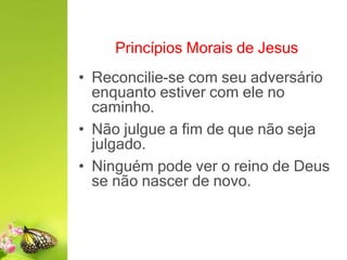Princípios Morais de Jesus
• Reconcilie-se com seu adversário
enquanto estiver com ele no
caminho.
• Não julgue a fim de que não seja
julgado.
• Ninguém pode ver o reino de Deus
se não nascer de novo.
 