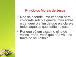 Princípios Morais de Jesus
• Não se acende uma candeia para
colocá-la sob o alqueire, mas sobre
o candeeiro a fim de que ela clareie
todos aqueles que estão na casa.
• Por que vê um cisco no olho de
vosso irmão, você que não vê uma
trave no seu olho?
 