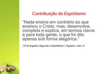 Contribuição do Espiritismo
“Nada ensina em contrário ao que
ensinou o Cristo; mas, desenvolve,
completa e explica, em termos claros
e para toda gente, o que foi dito
apenas sob forma alegórica.”
(“O Evangelho Segundo o Espiritismo”, Capítulo I, item 7)
 
