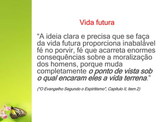 Vida futura
“A ideia clara e precisa que se faça
da vida futura proporciona inabalável
fé no porvir, fé que acarreta enormes
consequências sobre a moralização
dos homens, porque muda
completamente o ponto de vista sob
o qual encaram eles a vida terrena.”
(“O Evangelho Segundo o Espiritismo”, Capítulo II, item 2)
 