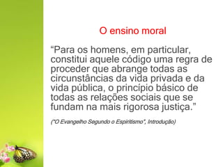 O ensino moral
“Para os homens, em particular,
constitui aquele código uma regra de
proceder que abrange todas as
circunstâncias da vida privada e da
vida pública, o princípio básico de
todas as relações sociais que se
fundam na mais rigorosa justiça.”
(“O Evangelho Segundo o Espiritismo”, Introdução)
 