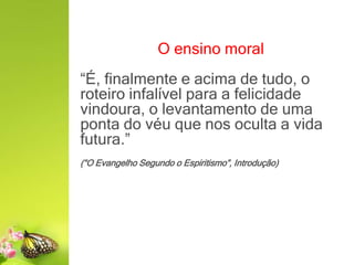O ensino moral
“É, finalmente e acima de tudo, o
roteiro infalível para a felicidade
vindoura, o levantamento de uma
ponta do véu que nos oculta a vida
futura.”
(“O Evangelho Segundo o Espiritismo”, Introdução)
 