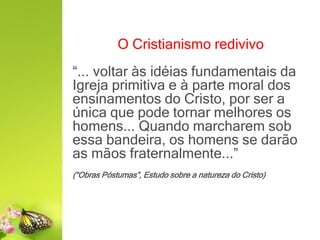 O Cristianismo redivivo
“... voltar às idéias fundamentais da
Igreja primitiva e à parte moral dos
ensinamentos do Cristo, por ser a
única que pode tornar melhores os
homens... Quando marcharem sob
essa bandeira, os homens se darão
as mãos fraternalmente...”
(“Obras Póstumas”, Estudo sobre a natureza do Cristo)
 