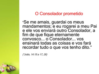 O Consolador prometido
"Se me amais, guardai os meus
mandamentos; e eu rogarei a meu Pai
e ele vos enviará outro Consolador, a
fim de que fique eternamente
convosco... o Consolador... vos
ensinará todas as coisas e vos fará
recordar tudo o que vos tenho dito.“
(“João, 14:15 a 17, 26)
 