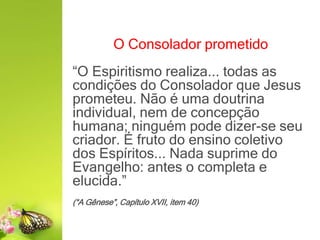 O Consolador prometido
“O Espiritismo realiza... todas as
condições do Consolador que Jesus
prometeu. Não é uma doutrina
individual, nem de concepção
humana; ninguém pode dizer-se seu
criador. É fruto do ensino coletivo
dos Espíritos... Nada suprime do
Evangelho: antes o completa e
elucida.”
(“A Gênese”, Capítulo XVII, item 40)
 
