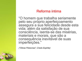 Reforma íntima
“O homem que trabalha seriamente
pelo seu próprio aperfeiçoamento
assegura a sua felicidade desde esta
vida; além da satisfação de sua
consciência, isenta-se das misérias,
materiais e morais, que são a
consequência inevitável de suas
imperfeições.”
(“Obras Póstumas”, Credo Espírita)
 