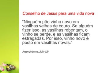 Conselho de Jesus para uma vida nova
“Ninguém põe vinho novo em
vasilhas velhas de couro. Se alguém
fizer isso, as vasilhas rebentam, o
vinho se perde, e as vasilhas ficam
estragadas. Por isso, vinho novo é
posto em vasilhas novas.”
Jesus (Marcos, 2:21-22)
 