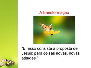 A transformação
“E nisso consiste a proposta de
Jesus: para coisas novas, novas
atitudes.”
 