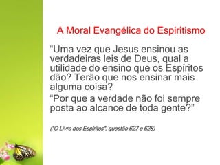 A Moral Evangélica do Espiritismo
“Uma vez que Jesus ensinou as
verdadeiras leis de Deus, qual a
utilidade do ensino que os Espíritos
dão? Terão que nos ensinar mais
alguma coisa?
“Por que a verdade não foi sempre
posta ao alcance de toda gente?”
(“O Livro dos Espíritos”, questão 627 e 628)
 
