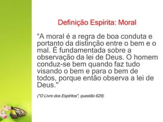 Definição Espírita: Moral
“A moral é a regra de boa conduta e
portanto da distinção entre o bem e o
mal. É fundamentada sobre a
observação da lei de Deus. O homem
conduz-se bem quando faz tudo
visando o bem e para o bem de
todos, porque então observa a lei de
Deus."
(“O Livro dos Espíritos”, questão 629)
 