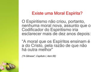 Existe uma Moral Espírita?
O Espiritismo não criou, portanto,
nenhuma moral nova, assunto que o
Codificador do Espiritismo iria
esclarecer mais de dez anos depois:
“A moral que os Espíritos ensinam é
a do Cristo, pela razão de que não
há outra melhor”
(“A Gênese”, Capítulo I, item 56)
 