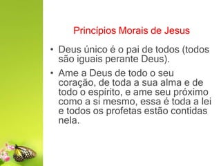 Princípios Morais de Jesus
• Deus único é o pai de todos (todos
são iguais perante Deus).
• Ame a Deus de todo o seu
coração, de toda a sua alma e de
todo o espírito, e ame seu próximo
como a si mesmo, essa é toda a lei
e todos os profetas estão contidas
nela.
 