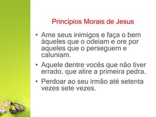 Princípios Morais de Jesus
• Ame seus inimigos e faça o bem
àqueles que o odeiam e ore por
aqueles que o perseguem e
caluniam.
• Aquele dentre vocês que não tiver
errado, que atire a primeira pedra.
• Perdoar ao seu irmão até setenta
vezes sete vezes.
 