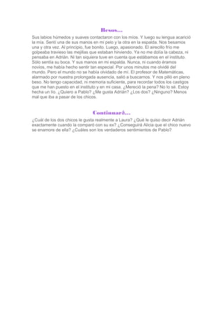 Besos…
Sus labios húmedos y suaves contactaron con los míos. Y luego su lengua acarició
la mía. Sentí una de sus manos en ...
