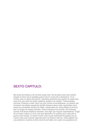 SEXTO CAPITULO:
Me acusó de traidora y de muchas cosas más. No se podía creer que hubiera
besado al chico que le gustaba j...