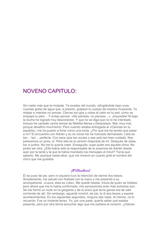 NOVENO CAPITULO:
Sin nadie más que te moleste. Te evades del mundo, refugiándote bajo unas
cuantas gotas de agua que, a pr...