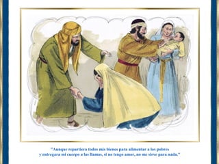 "Aunque repartiera todos mis bienes para alimentar a los pobres 
y entregara mi cuerpo a las llamas, si no tengo amor, no me sirve para nada." 
 