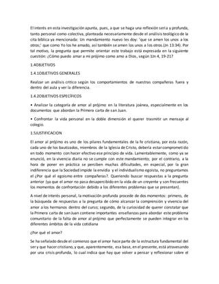El interés en esta investigación apunta, pues, a que se haga una reflexión seria y profunda,
tanto personal como colectiva, planteada necesariamente desde el análisis teológico de la
cita bíblica ya mencionada: Un mandamiento nuevo les doy: 'que se amen los unos a los
otros;' que como Yo los he amado, así también se amen los unos a los otros.(Jn 13:34). Por
tal motivo, la pregunta que permite orientar este trabajo está expresada en la siguiente
cuestión: ¿Cómo puedo amar a mi prójimo como amo a Dios, según 1Jn 4, 19-21?
1.4OBJETIVOS
1.4.1OBJETIVOS GENERALES
Realzar un análisis critico según los comportamientos de nuestras compañeras fuera y
dentro del aula y ver la diferencia.
1.4.2OBJETIVOS ESPECÍFICOS
• Analizar la categoría de amor al prójimo en la literatura joánea, especialmente en los
documentos que abordan la Primera carta de san Juan.
• Confrontar la vida personal en la doble dimensión el querer trasmitir un mensaje al
colegio.
1.5JUSTIFICACION
El amor al prójimo es uno de los pilares fundamentales de la fe cristiana, por esta razón,
cada uno de los bautizados, miembros de la Iglesia de Cristo, debería estar comprometido
en todo momento con hacer efectivo ese principio de vida. Lamentablemente, como ya se
enunció, en la vivencia diaria no se cumple con este mandamiento; por el contrario, a la
hora de poner en práctica se perciben muchas dificultades, en especial, por la gran
indiferencia que la Sociedad impide la envidia y el individualismo egoísta, no preguntamos
el ¿Por qué el egoismo entre compañeras?. Queriendo buscar respuestas a la pregunta
anterior (ya que el amor no pasa desapercibido en la vida de un creyente y son frecuentes
los momentos de confrontación debido a los diferentes problemas que se presentan).
A nivel de interés personal, la motivación profunda procede de dos momentos: primero, de
la búsqueda de respuestas a la pregunta de cómo alcanzar la comprensión y vivencia del
amor a los hermanos dentro del curso; segundo, de la curiosidad de querer constatar que
la Primera carta de san Juan contiene importantes enseñanzas para abordar este problema
comunitario de la falta de amor al prójimo que perfectamente se pueden integrar en los
diferentes ámbitos de la vida cotidiana
¿Por qué el amor?
Se ha señalado desde el comienzo que el amor hace parte de la estructura fundamental del
ser y que hacer cristiano, y que, aparentemente, esa base, en el presente, está atravesando
por una crisis profunda, lo cual indica que hay que volver a pensar y reflexionar sobre el
 