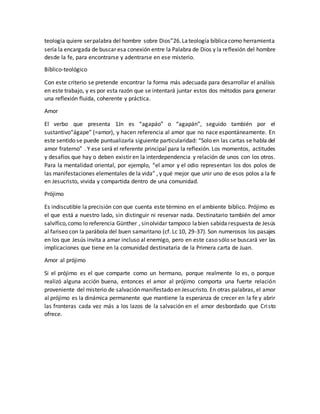 teología quiere serpalabra del hombre sobre Dios”26.Lateología bíblicacomo herramienta
sería la encargada de buscar esa conexión entre la Palabra de Dios y la reflexión del hombre
desde la fe, para encontrarse y adentrarse en ese misterio.
Bíblico-teológico
Con este criterio se pretende encontrar la forma más adecuada para desarrollar el análisis
en este trabajo, y es por esta razón que se intentará juntar estos dos métodos para generar
una reflexión fluida, coherente y práctica.
Amor
El verbo que presenta 1Jn es “agapáo” o “agapán”, seguido también por el
sustantivo“ágape” (=amor), y hacen referencia al amor que no nace espontáneamente. En
este sentido se puede puntualizarla siguiente particularidad: “Solo en las cartas se habla del
amor fraterno” . Y ese será el referente principal para la reflexión. Los momentos, actitudes
y desafíos que hay o deben existir en la interdependencia y relación de unos con los otros.
Para la mentalidad oriental, por ejemplo, “el amor y el odio representan los dos polos de
las manifestaciones elementales de la vida” , y qué mejor que unir uno de esos polos a la fe
en Jesucristo, vivida y compartida dentro de una comunidad.
Prójimo
Es indiscutible la precisión con que cuenta este término en el ambiente bíblico. Prójimo es
el que está a nuestro lado, sin distinguir ni reservar nada. Destinatario también del amor
salvífico,como lo referencia Günther , sinolvidar tampoco labien sabidarespuesta de Jesús
al fariseo con la parábola del buen samaritano (cf. Lc 10, 29-37). Son numerosos los pasajes
en los que Jesús invita a amar incluso al enemigo, pero en este caso sólo se buscará ver las
implicaciones que tiene en la comunidad destinataria de la Primera carta de Juan.
Amor al prójimo
Si el prójimo es el que comparte como un hermano, porque realmente lo es, o porque
realizó alguna acción buena, entonces el amor al prójimo comporta una fuerte relación
proveniente del misterio de salvación manifestado en Jesucristo. En otras palabras, el amor
al prójimo es la dinámica permanente que mantiene la esperanza de crecer en la fe y abrir
las fronteras cada vez más a los lazos de la salvación en el amor desbordado que Cristo
ofrece.
 