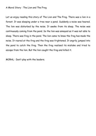 A Moral Story : The Lion and The Frog



Let us enjoy reading this story of The Lion and The Frog. There was a lion in a

forest. It was sleeping under a tree near a pond. Suddenly a noise was heared.

The lion was disturbed by the noise. It awake from its sleep. The noise was

continuously coming from the pond. So the lion was annoyed as it was not able to

sleep. There was frog in the pond. The lion came to know the frog has made the

noise. It roared at the frog and the frog was frightened. It angrily jumped into

the pond to catch the frog. Then the frog realised its mistake and tried to

escape from the lion. But the lion caught the frog and killed it.



MORAL : Don’t play with the leaders.
 