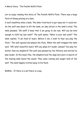 A Moral Story : The Foolish Wolf’s Flute



Let us enjoy reading this story of The Foolish Wolf’s Flute. There was a large

flock of sheep grazing on a lawn.

A wolf stealthily stole a lamb. The lamb tried hard to get away but it could not.

As the wolf was about to kill the lamb, an idea struck in the lamb's mind. The

lamb pleaded, "Oh wolf! I know that I am going to die now. Will you be kind

enough to fulfil my last wish?" The wolf asked, "What is your last wish?" The

lamb replied, "I am fond of music. Before I die, I wish to hear you play the

flute." The wolf agreed and played the flute. When the wolf stopped the lamb

said, "Oh! what beautiful music! Will you playa bit louder, please? You play far

better than my shepherd”.The wolf was pleased by the flattery and started to

play louder. In the mean time, the shepherd and the dogs who were in search of

the missing lamb heard the sound. They came running and caught hold of the

wolf. The lamb happily trotted away to his flock.



MORAL : If there is a will there is a way.
 