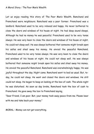 A Moral Story : The Poor Man’s Wealth



Let us enjoy reading this story of The Poor Man’s Wealth. Ramchand and

Premchand were neighbours. Ramchand was a poor farmer. Premchand was a

landlord. Ramchand used to be very relaxed and happy. He never bothered to

close the doors and windows of his house at night. He had deep sound sleeps.

Although he had no money he was peaceful. Premchand used to be very tense

always. He was very keen to close the doors and windows of his house at night.

He could not sleep well. He was always bothered that someone might break open

his safes and steal away his money. He envied the peaceful Ramchand.

Premchand used to be very tense always. He was very keen to close the doors

and windows of his house at night. He could not sleep well. He was always

bothered that someone might break open his safes and steal away his money.

He envied the peaceful Ramchand. Ramchand was overwhelmingly happy. He was

joyful throughout the day. Night came. Ramchand went to bed as usual. But, to-

day, he could not sleep. He went and closed the doors and windows. He still

could not sleep. He began to keep on looking at the box of cash. The whole night

he was disturbed. As soon as day broke, Ramchand took the box of cash to

Premchand. He gave away the box to Premchand saying,

“Dear Friend, I am poor. But, your money took away peace from me. Please bear

with me and take back your money.”



MORAL : Money can not get everything.
 