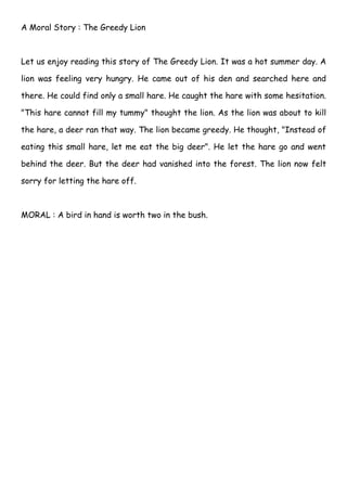 A Moral Story : The Greedy Lion



Let us enjoy reading this story of The Greedy Lion. It was a hot summer day. A

lion was feeling very hungry. He came out of his den and searched here and

there. He could find only a small hare. He caught the hare with some hesitation.

"This hare cannot fill my tummy" thought the lion. As the lion was about to kill

the hare, a deer ran that way. The lion became greedy. He thought, "Instead of

eating this small hare, let me eat the big deer". He let the hare go and went

behind the deer. But the deer had vanished into the forest. The lion now felt

sorry for letting the hare off.



MORAL : A bird in hand is worth two in the bush.
 