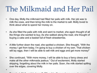 The Milkmaid and Her Pail
• One day, Molly the milkmaid had filled her pails with milk. Her job was to
milk the cows, and then bring the milk to the market to sell. Molly loved to
think about what to spend her money on.
• As she filled the pails with milk and went to market, she again thought of all
the things she wanted to buy. As she walked along the road, she thought of
buying a cake and a basket full of fresh strawberries.
• A little further down the road, she spotted a chicken. She thought, “With the
money I get from today, I’m going to buy a chicken of my own. That chicken
will lay eggs, then I will be able to sell milk and eggs and get more money!”
• She continued, “With more money, I will be able to buy a fancy dress and
make all the other milkmaids jealous.” Out of excitement, Molly started
skipping, forgetting about the milk in her pails. Soon, the milk started spilling
over the edges, covering Molly.
 
