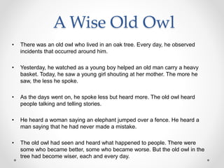 A Wise Old Owl
• There was an old owl who lived in an oak tree. Every day, he observed
incidents that occurred around him.
• Yesterday, he watched as a young boy helped an old man carry a heavy
basket. Today, he saw a young girl shouting at her mother. The more he
saw, the less he spoke.
• As the days went on, he spoke less but heard more. The old owl heard
people talking and telling stories.
• He heard a woman saying an elephant jumped over a fence. He heard a
man saying that he had never made a mistake.
• The old owl had seen and heard what happened to people. There were
some who became better, some who became worse. But the old owl in the
tree had become wiser, each and every day.
 