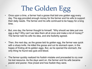 The Golden Egg
• Once upon a time, a farmer had a goose that laid one golden egg every
day. The egg provided enough money for the farmer and his wife to support
their daily needs. The farmer and his wife continued to be happy for a long
time.
• But, one day, the farmer thought to himself, “Why should we take just one
egg a day? Why can’t we take them all at once and make a lot of money?”
The farmer told his wife his idea, and she foolishly agreed.
• Then, the next day, as the goose laid its golden egg, the farmer was quick
with a sharp knife. He killed the goose and cut its stomach open, in the
hopes of finding all its golden eggs. But, as he opened the stomach, the
only thing he found was guts and blood.
• The farmer quickly realized his foolish mistake and proceeded to cry over
his lost resource. As the days went on, the farmer and his wife became
poorer and poorer. How jinxed and how foolish they were.
 