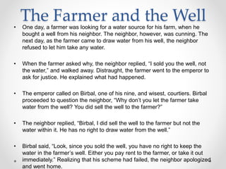 The Farmer and the Well
• One day, a farmer was looking for a water source for his farm, when he
bought a well from his neighbor. The neighbor, however, was cunning. The
next day, as the farmer came to draw water from his well, the neighbor
refused to let him take any water.
• When the farmer asked why, the neighbor replied, “I sold you the well, not
the water,” and walked away. Distraught, the farmer went to the emperor to
ask for justice. He explained what had happened.
• The emperor called on Birbal, one of his nine, and wisest, courtiers. Birbal
proceeded to question the neighbor, “Why don’t you let the farmer take
water from the well? You did sell the well to the farmer?”
• The neighbor replied, “Birbal, I did sell the well to the farmer but not the
water within it. He has no right to draw water from the well.”
• Birbal said, “Look, since you sold the well, you have no right to keep the
water in the farmer’s well. Either you pay rent to the farmer, or take it out
immediately.” Realizing that his scheme had failed, the neighbor apologized
and went home.
 