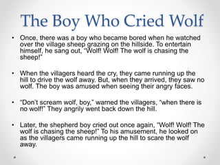 The Boy Who Cried Wolf
• Once, there was a boy who became bored when he watched
over the village sheep grazing on the hillside. To entertain
himself, he sang out, “Wolf! Wolf! The wolf is chasing the
sheep!”
• When the villagers heard the cry, they came running up the
hill to drive the wolf away. But, when they arrived, they saw no
wolf. The boy was amused when seeing their angry faces.
• “Don’t scream wolf, boy,” warned the villagers, “when there is
no wolf!” They angrily went back down the hill.
• Later, the shepherd boy cried out once again, “Wolf! Wolf! The
wolf is chasing the sheep!” To his amusement, he looked on
as the villagers came running up the hill to scare the wolf
away.
 