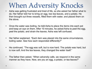 When Adversity Knocks
• Asha was getting frustrated and tired of life, so she asked her father what to
do. Her father told her to bring an egg, two tea leaves, and a potato. He
then brought out three vessels, filled them with water, and placed them on
the stove.
• Once the water was boiling, he told Asha to place the items into each pot
and keep an eye on them. After 10 minutes, he asked Asha to peel the egg,
peel the potato, and strain the leaves. Asha was left confused.
• Her father explained, “Each item was placed into the same circumstance,
boiling water. See how each responded differently?”
• He continued, “The egg was soft, but is now hard. The potato was hard, but
is now soft. And the tea leaves, they changed the water itself.”
• The father then asked, “When adversity calls, we respond in the same
manner as they have. Now, are you an egg, a potato, or tea leaves?”
 