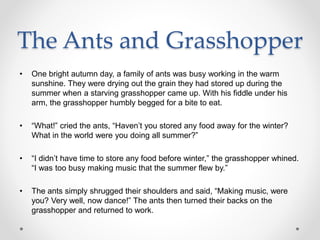 The Ants and Grasshopper
• One bright autumn day, a family of ants was busy working in the warm
sunshine. They were drying out the grain they had stored up during the
summer when a starving grasshopper came up. With his fiddle under his
arm, the grasshopper humbly begged for a bite to eat.
• “What!” cried the ants, “Haven’t you stored any food away for the winter?
What in the world were you doing all summer?”
• “I didn’t have time to store any food before winter,” the grasshopper whined.
“I was too busy making music that the summer flew by.”
• The ants simply shrugged their shoulders and said, “Making music, were
you? Very well, now dance!” The ants then turned their backs on the
grasshopper and returned to work.
 