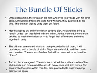 The Bundle Of Sticks
• Once upon a time, there was an old man who lived in a village with his three
sons. Although his three sons were hard workers, they quarreled all the
time. The old man tried to unite them but failed.
• Months passed by, and the old man became sick. He asked his sons to
remain united, but they failed to listen to him. At that moment, the old man
decided to teach them a lesson — to forget their differences and come
together in unity.
• The old man summoned his sons, then proceeded to tell them, “I will
provide you with a bundle of sticks. Separate each stick, and then break
each into two. The one who finishes first will be rewarded more than the
others.”
• And so, the sons agreed. The old man provided them with a bundle of ten
sticks each, and then asked the sons to break each stick into pieces. The
sons broke the sticks within minutes, then proceeded to quarrel among
themselves again.
 