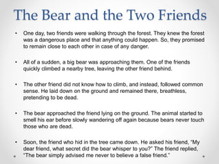The Bear and the Two Friends
• One day, two friends were walking through the forest. They knew the forest
was a dangerous place and that anything could happen. So, they promised
to remain close to each other in case of any danger.
• All of a sudden, a big bear was approaching them. One of the friends
quickly climbed a nearby tree, leaving the other friend behind.
• The other friend did not know how to climb, and instead, followed common
sense. He laid down on the ground and remained there, breathless,
pretending to be dead.
• The bear approached the friend lying on the ground. The animal started to
smell his ear before slowly wandering off again because bears never touch
those who are dead.
• Soon, the friend who hid in the tree came down. He asked his friend, “My
dear friend, what secret did the bear whisper to you?” The friend replied,
“The bear simply advised me never to believe a false friend.”
 