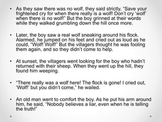 • As they saw there was no wolf, they said strictly, “Save your
frightened cry for when there really is a wolf! Don’t cry ‘wolf’
when there is no wolf!” But the boy grinned at their words
while they walked grumbling down the hill once more.
• Later, the boy saw a real wolf sneaking around his flock.
Alarmed, he jumped on his feet and cried out as loud as he
could, “Wolf! Wolf!” But the villagers thought he was fooling
them again, and so they didn’t come to help.
• At sunset, the villagers went looking for the boy who hadn’t
returned with their sheep. When they went up the hill, they
found him weeping.
• “There really was a wolf here! The flock is gone! I cried out,
‘Wolf!’ but you didn’t come,” he wailed.
• An old man went to comfort the boy. As he put his arm around
him, he said, “Nobody believes a liar, even when he is telling
the truth!”
 