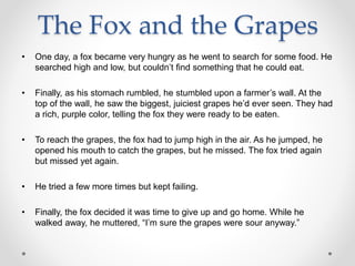 The Fox and the Grapes
• One day, a fox became very hungry as he went to search for some food. He
searched high and low, but couldn’t find something that he could eat.
• Finally, as his stomach rumbled, he stumbled upon a farmer’s wall. At the
top of the wall, he saw the biggest, juiciest grapes he’d ever seen. They had
a rich, purple color, telling the fox they were ready to be eaten.
• To reach the grapes, the fox had to jump high in the air. As he jumped, he
opened his mouth to catch the grapes, but he missed. The fox tried again
but missed yet again.
• He tried a few more times but kept failing.
• Finally, the fox decided it was time to give up and go home. While he
walked away, he muttered, “I’m sure the grapes were sour anyway.”
 