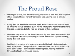 The Proud Rose
• Once upon a time, in a desert far away, there was a rose who was so proud
of her beautiful looks. Her only complaint was growing next to an ugly
cactus.
• Every day, the beautiful rose would insult and mock the cactus on his looks,
all while the cactus remained quiet. All the other plants nearby tried to make
the rose see sense, but she was too swayed by her own looks.
• One scorching summer, the desert became dry, and there was no water left
for the plants. The rose quickly began to wilt. Her beautiful petals dried up,
losing their lush color.
• Looking to the cactus, she saw a sparrow dip his beak into the cactus to
drink some water. Though ashamed, the rose asked the cactus if she could
have some water. The kind cactus readily agreed, helping them both
through the tough summer, as friends.
 
