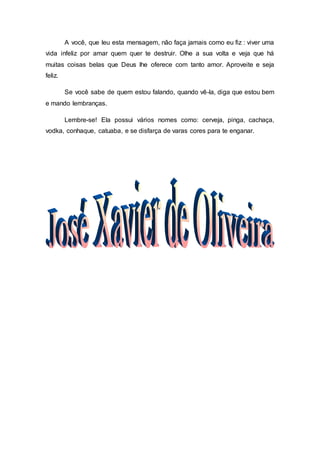 A você, que leu esta mensagem, não faça jamais como eu fiz : viver uma
vida infeliz por amar quem quer te destruir. Olhe a sua volta e veja que há
muitas coisas belas que Deus lhe oferece com tanto amor. Aproveite e seja
feliz.
Se você sabe de quem estou falando, quando vê-la, diga que estou bem
e mando lembranças.
Lembre-se! Ela possui vários nomes como: cerveja, pinga, cachaça,
vodka, conhaque, catuaba, e se disfarça de varas cores para te enganar.
 