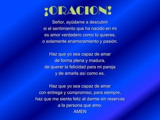 Señor, ayúdame a descubrir
si el sentimiento que ha nacido en mi
es amor verdadero como tú quieres,
o solamente enamoramiento y pasión.
Haz que yo sea capaz de amar
de forma plena y madura,
de querer la felicidad para mi pareja
y de amarla así como es.
Haz que yo sea capaz de amar
con entrega y compromiso, para siempre,
haz que me sienta feliz al darme sin reservas
a la persona que amo.
AMEN
 