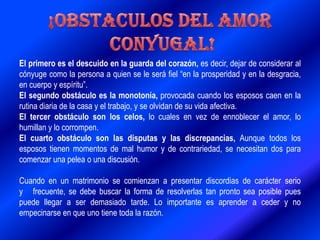 El primero es el descuido en la guarda del corazón, es decir, dejar de considerar al
cónyuge como la persona a quien se le será fiel “en la prosperidad y en la desgracia,
en cuerpo y espíritu”.
El segundo obstáculo es la monotonía, provocada cuando los esposos caen en la
rutina diaria de la casa y el trabajo, y se olvidan de su vida afectiva.
El tercer obstáculo son los celos, lo cuales en vez de ennoblecer el amor, lo
humillan y lo corrompen.
El cuarto obstáculo son las disputas y las discrepancias, Aunque todos los
esposos tienen momentos de mal humor y de contrariedad, se necesitan dos para
comenzar una pelea o una discusión.
Cuando en un matrimonio se comienzan a presentar discordias de carácter serio
y frecuente, se debe buscar la forma de resolverlas tan pronto sea posible pues
puede llegar a ser demasiado tarde. Lo importante es aprender a ceder y no
empecinarse en que uno tiene toda la razón.
 