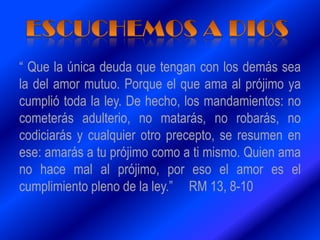 “ Que la única deuda que tengan con los demás sea
la del amor mutuo. Porque el que ama al prójimo ya
cumplió toda la ley. De hecho, los mandamientos: no
cometerás adulterio, no matarás, no robarás, no
codiciarás y cualquier otro precepto, se resumen en
ese: amarás a tu prójimo como a ti mismo. Quien ama
no hace mal al prójimo, por eso el amor es el
cumplimiento pleno de la ley.” RM 13, 8-10
 